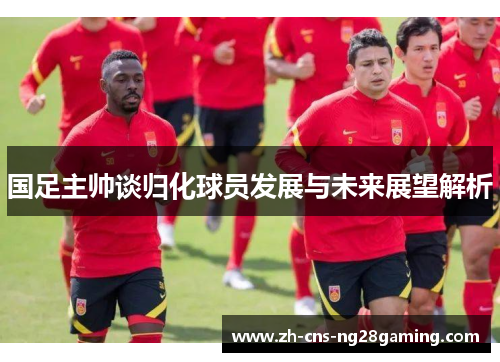 国足主帅谈归化球员发展与未来展望解析