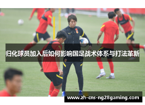 归化球员加入后如何影响国足战术体系与打法革新