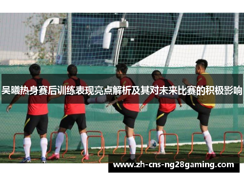 吴曦热身赛后训练表现亮点解析及其对未来比赛的积极影响