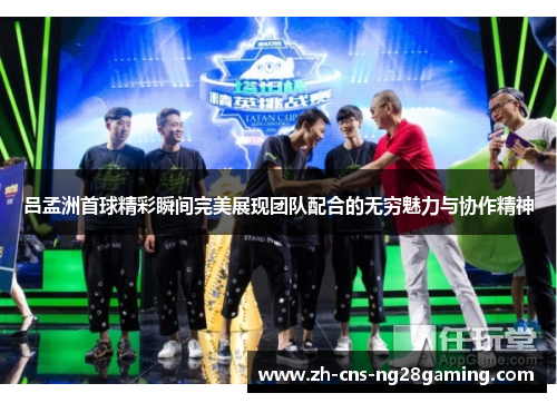 吕孟洲首球精彩瞬间完美展现团队配合的无穷魅力与协作精神