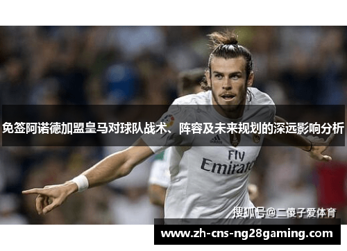 免签阿诺德加盟皇马对球队战术、阵容及未来规划的深远影响分析