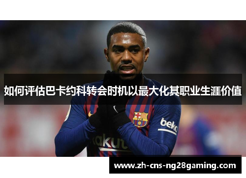 如何评估巴卡约科转会时机以最大化其职业生涯价值