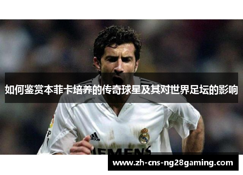 如何鉴赏本菲卡培养的传奇球星及其对世界足坛的影响