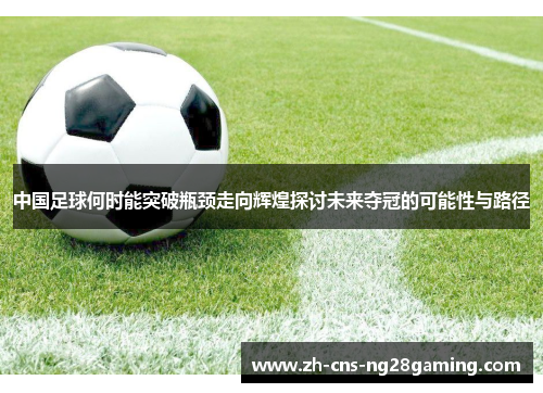 中国足球何时能突破瓶颈走向辉煌探讨未来夺冠的可能性与路径