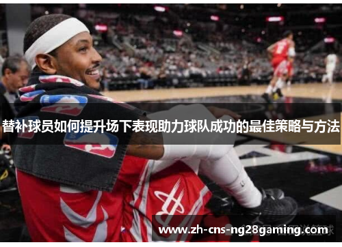 替补球员如何提升场下表现助力球队成功的最佳策略与方法