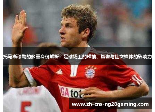 托马斯穆勒的多重身份解析：足球场上的领袖、智者与社交媒体的影响力