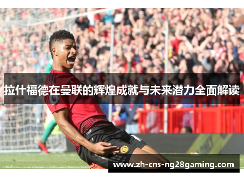 拉什福德在曼联的辉煌成就与未来潜力全面解读