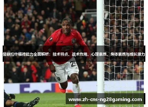 曼联拉什福德能力全面解析：技术特点、战术作用、心理素质、身体素质与成长潜力