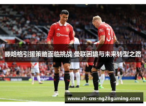滕哈格引援策略面临挑战 曼联困境与未来转型之路