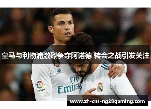 皇马与利物浦激烈争夺阿诺德 转会之战引发关注