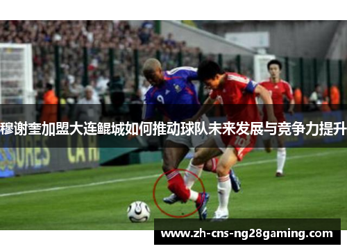 穆谢奎加盟大连鲲城如何推动球队未来发展与竞争力提升