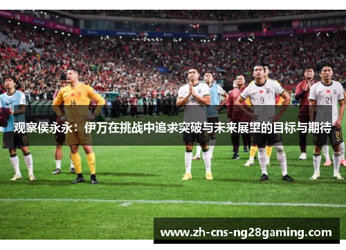 观察侯永永：伊万在挑战中追求突破与未来展望的目标与期待