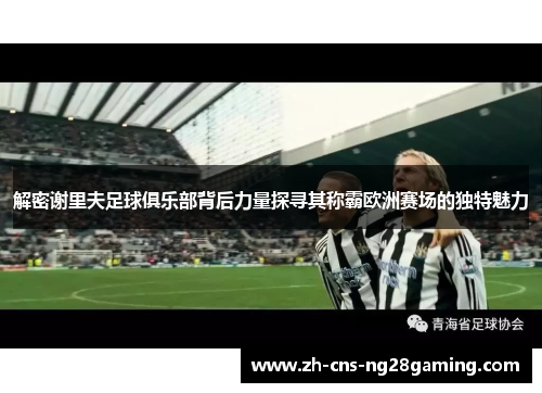 解密谢里夫足球俱乐部背后力量探寻其称霸欧洲赛场的独特魅力