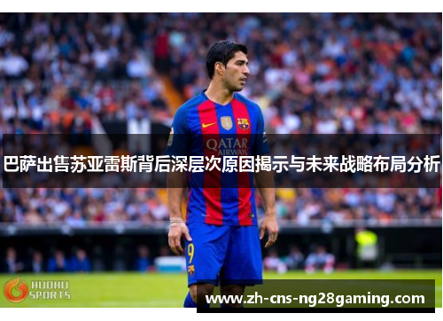 巴萨出售苏亚雷斯背后深层次原因揭示与未来战略布局分析