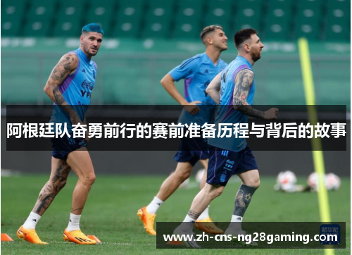 阿根廷队奋勇前行的赛前准备历程与背后的故事
