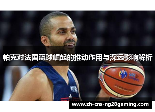 帕克对法国篮球崛起的推动作用与深远影响解析 帕克对法国篮球崛起的推动作用与深远影响解析