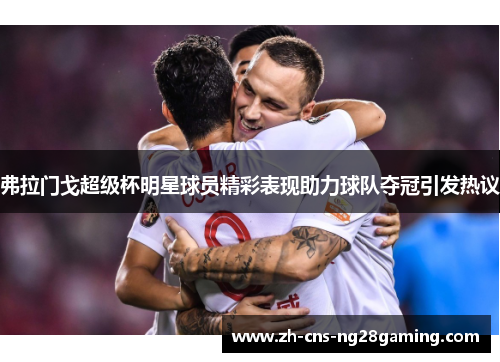 弗拉门戈超级杯明星球员精彩表现助力球队夺冠引发热议 弗拉门戈超级杯明星球员精彩表现助力球队夺冠引发热议