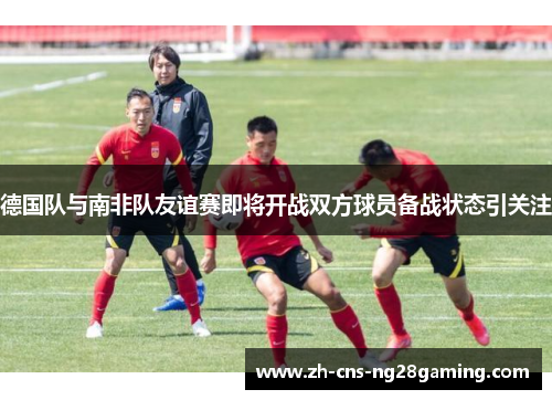 德国队与南非队友谊赛即将开战双方球员备战状态引关注 德国队与南非队友谊赛即将开战双方球员备战状态引关注