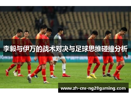 李毅与伊万的战术对决与足球思维碰撞分析 李毅与伊万的战术对决与足球思维碰撞分析