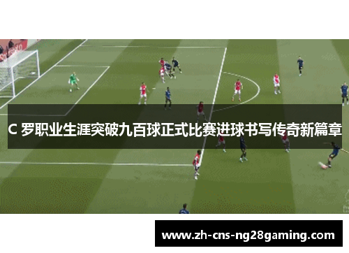 C 罗职业生涯突破九百球正式比赛进球书写传奇新篇章