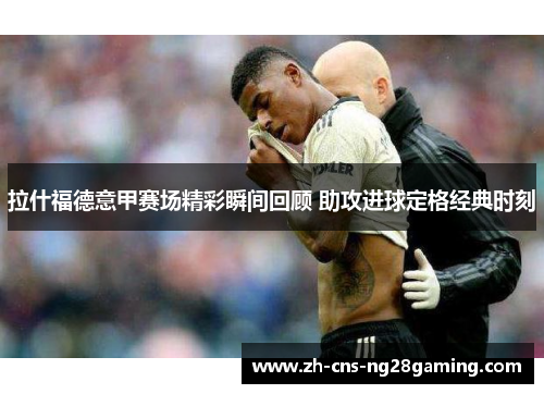 拉什福德意甲赛场精彩瞬间回顾 助攻进球定格经典时刻