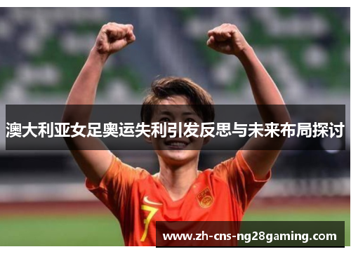 澳大利亚女足奥运失利引发反思与未来布局探讨