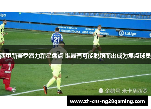 西甲新赛季潜力新星盘点 谁最有可能脱颖而出成为焦点球员 西甲新赛季潜力新星盘点 谁最有可能脱颖而出成为焦点球员