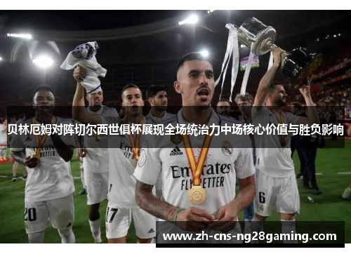 贝林厄姆对阵切尔西世俱杯展现全场统治力中场核心价值与胜负影响 贝林厄姆对阵切尔西世俱杯展现全场统治力中场核心价值与胜负影响